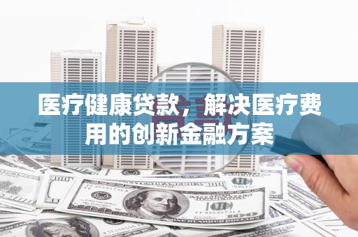 振安医疗健康贷款，解决医疗费用的创新金融方案